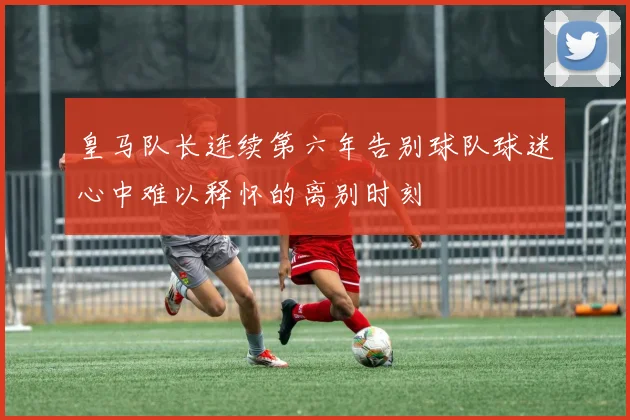 皇马队长连续第六年告别球队球迷心中难以释怀的离别时刻