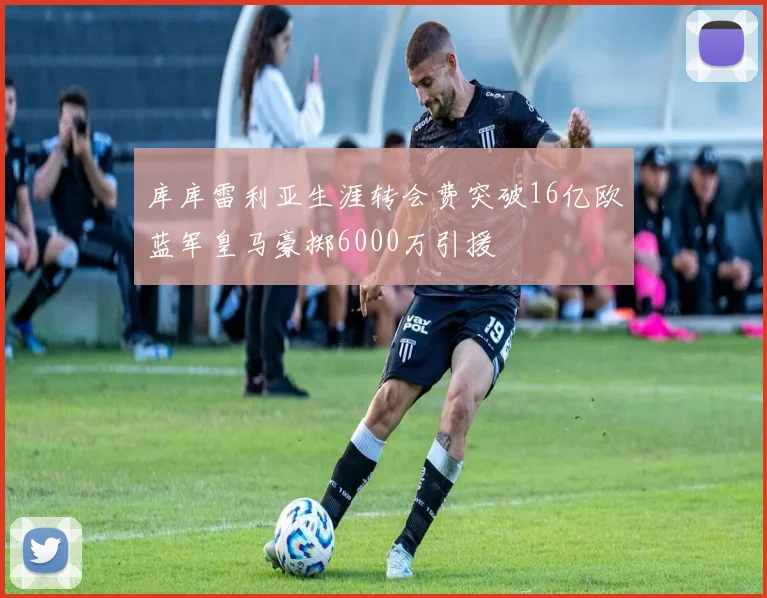 库库雷利亚生涯转会费突破16亿欧蓝军皇马豪掷6000万引援