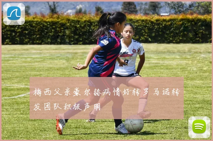 梅西父亲豪尔赫病情好转罗马诺转发团队积极声明