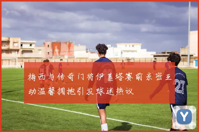 梅西与传奇门将伊基塔赛前亲密互动温馨拥抱引发球迷热议