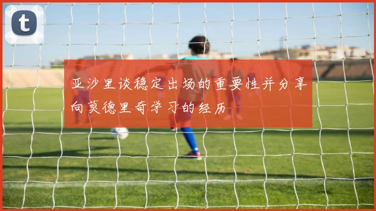亚沙里谈稳定出场的重要性并分享向莫德里奇学习的经历