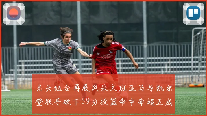 光头组合再展风采文班亚马与凯尔登联手砍下59分投篮命中率超五成