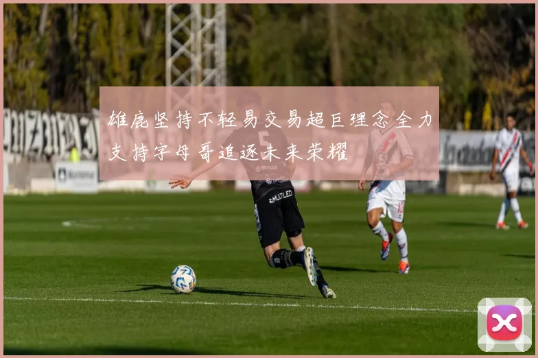 雄鹿坚持不轻易交易超巨理念全力支持字母哥追逐未来荣耀
