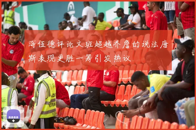 海伍德评论文班超越乔詹的说法唐斯表现更胜一筹引发热议