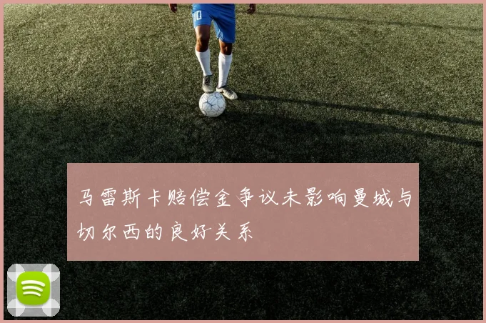 马雷斯卡赔偿金争议未影响曼城与切尔西的良好关系