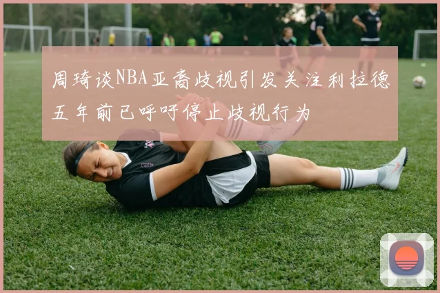 周琦谈NBA亚裔歧视引发关注利拉德五年前已呼吁停止歧视行为