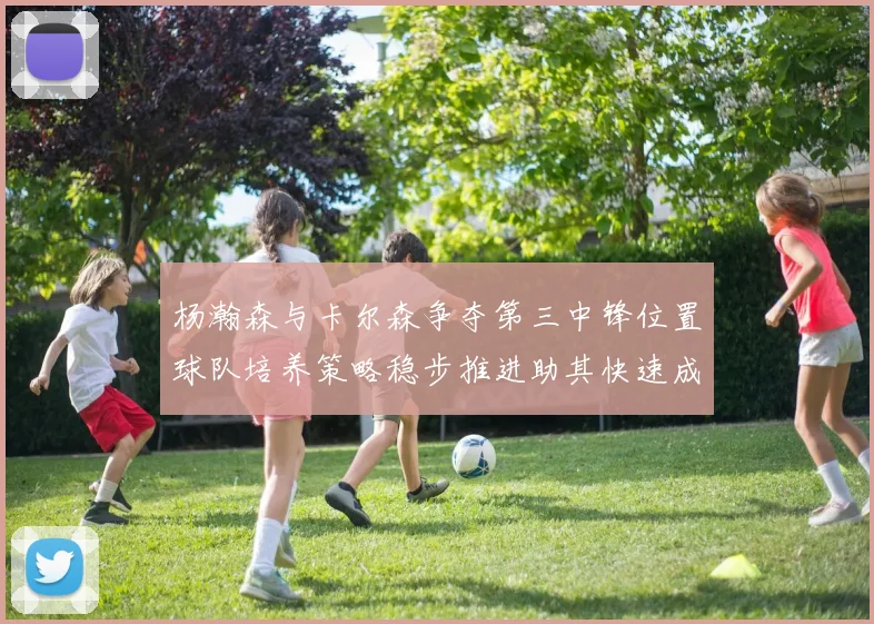杨瀚森与卡尔森争夺第三中锋位置球队培养策略稳步推进助其快速成长