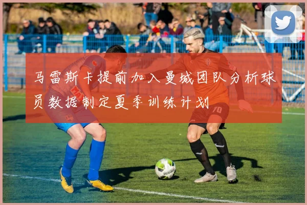 马雷斯卡提前加入曼城团队分析球员数据制定夏季训练计划