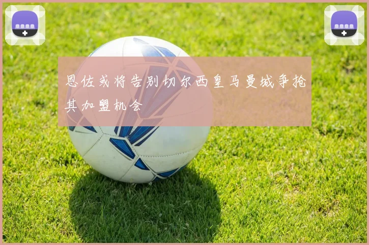 恩佐或将告别切尔西皇马曼城争抢其加盟机会