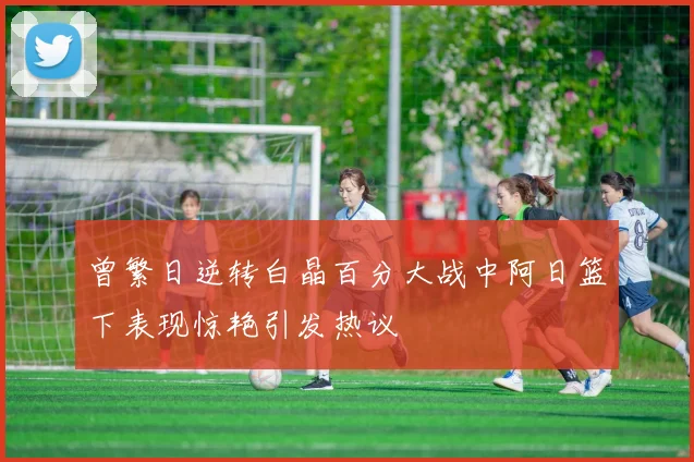 曾繁日逆转白晶百分大战中阿日篮下表现惊艳引发热议