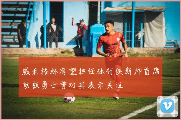 威利格林有望担任独行侠新帅首席助教勇士曾对其表示关注