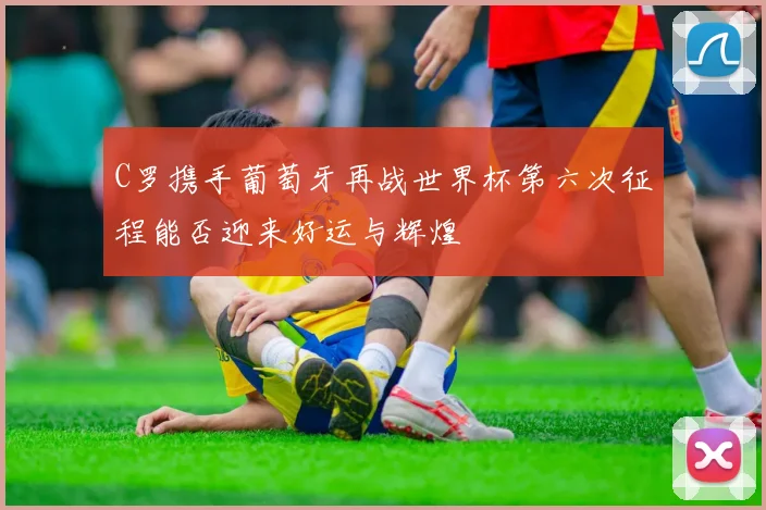 C罗携手葡萄牙再战世界杯第六次征程能否迎来好运与辉煌
