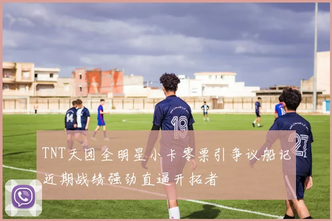 TNT天团全明星小卡零票引争议船记近期战绩强劲直逼开拓者