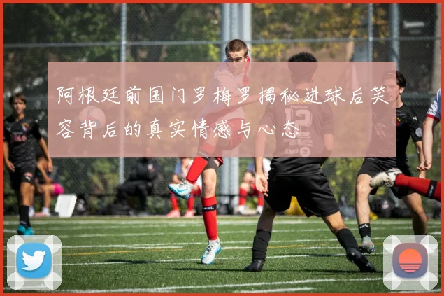 阿根廷前国门罗梅罗揭秘进球后笑容背后的真实情感与心态