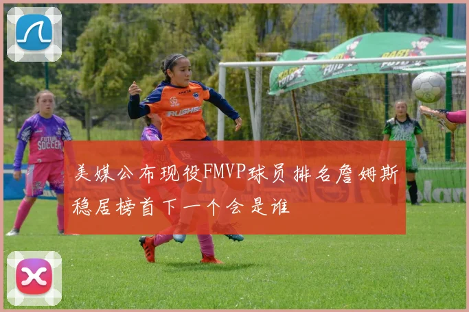 美媒公布现役FMVP球员排名詹姆斯稳居榜首下一个会是谁