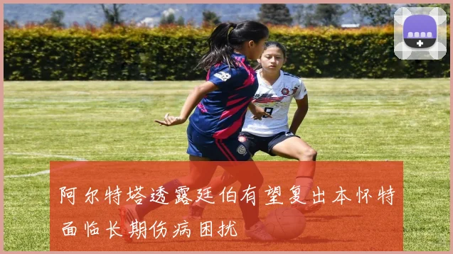 阿尔特塔透露廷伯有望复出本怀特面临长期伤病困扰
