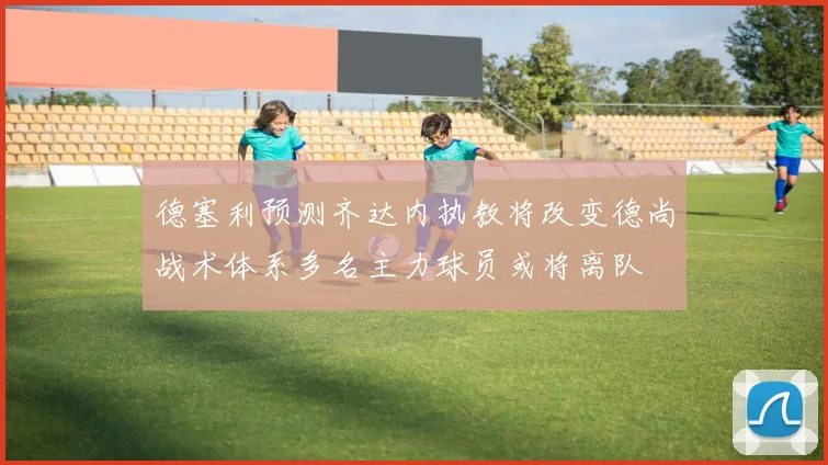 德塞利预测齐达内执教将改变德尚战术体系多名主力球员或将离队