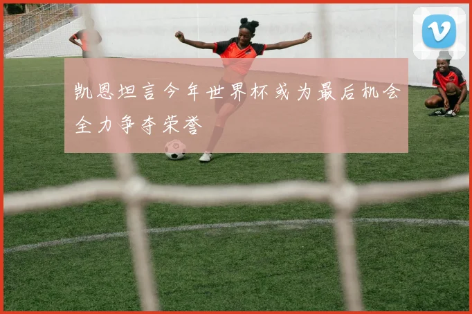 凯恩坦言今年世界杯或为最后机会全力争夺荣誉