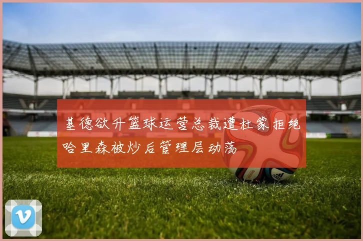 基德欲升篮球运营总裁遭杜蒙拒绝哈里森被炒后管理层动荡