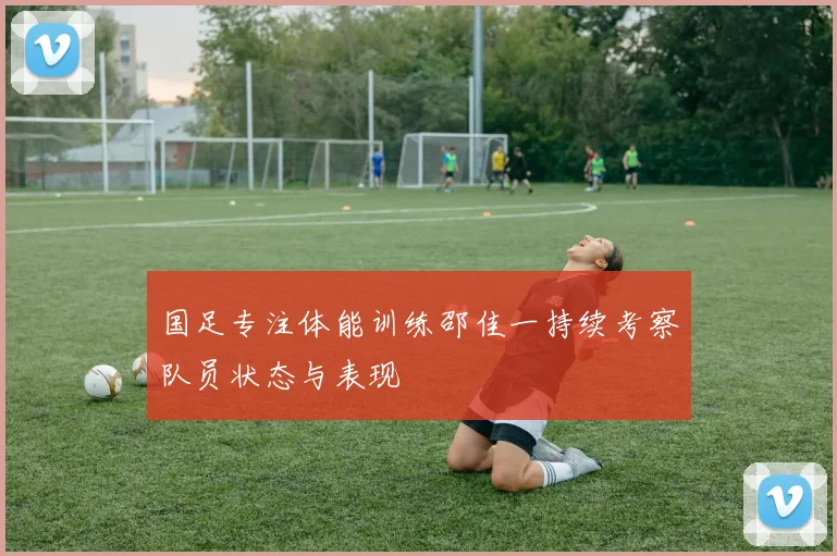 国足专注体能训练邵佳一持续考察队员状态与表现