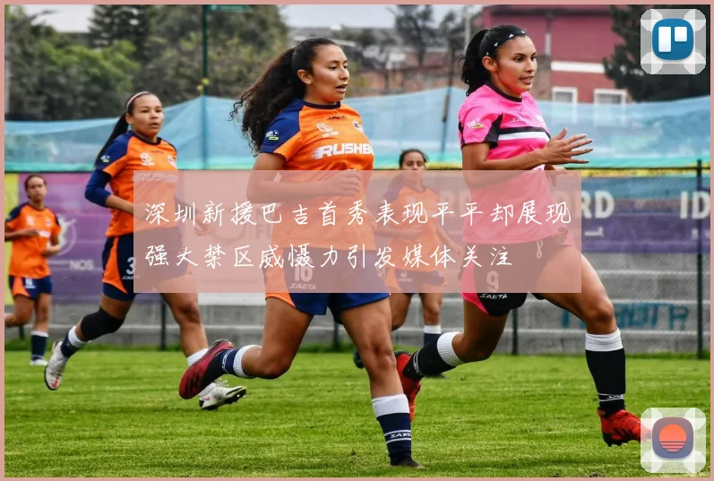 深圳新援巴吉首秀表现平平却展现强大禁区威慑力引发媒体关注
